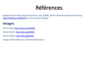 Références
Adaptation de l’idée originale de Tomaz Lasic (2008), What is Moodle explained with Lego.
http://slidesha.re/9WDilh par Jean-François Dragon.

Images
Police LEGO, http://etsy.me/epLNG0
Police LEGO 3, http://bit.ly/gHA99G
Police LEGO 4, http://bit.ly/gs8C6A
Images LEGO créées par LEGO Digital Designer.
 