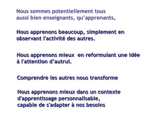 Nous sommes potentiellement tous  aussi bien enseignants, qu’apprenants .  Nous apprenons mieux  en reformulant une idée  à l'attention d’autrui. Nous apprenons beaucoup, simplement en observant l'activité des autres. Comprendre les autres nous transforme Nous apprenons mieux dans un contexte  d'apprentissage personnalisable, capable de s'adapter à nos besoins 