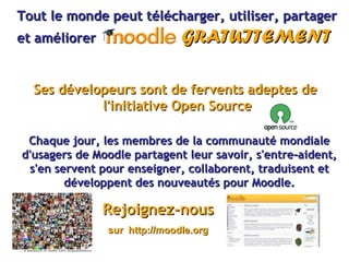 Tout le monde peut télécharger, utiliser, partager et améliorer  GRATUITEMENT Ses dévelopeurs sont de fervents adeptes de  l'initiative Open Source Chaque jour, les membres de la communauté mondiale d'usagers de Moodle partagent leur savoir, s'entre-aident, s'en servent pour enseigner, collaborent, traduisent et développent des nouveautés pour Moodle. Rejoignez-nous sur  http://moodle.org 