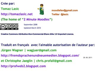 Crée par: Tomaz Lasic http://tomazlasic.net   (The home of “ 2 Minute Moodles “) Creative Commons Attribution-Non-Commercial-Share Alike 3.0 Unported Licence.  [email_address]   Twitter  @lasic September 2008  Updated March 2010 Traduit en français  avec l'aimable autorisation de l'auteur par: Jürgen Wagner | wagjuer@gmail.com http://fremdsprachenundneuemedien.blogspot.com/ et Christophe Jaeglin | chris.profall@gmail.com http://profweb2.blogspot.com 30. 06. 2011 