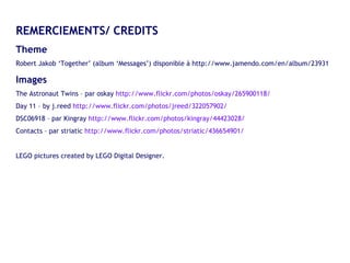 REMERCIEMENTS/ CREDITS Theme  Robert Jakob ‘Together’ (album ‘Messages’) disponible à http://www.jamendo.com/en/album/23931 Images The Astronaut Twins – par oskay  http://www.flickr.com/photos/oskay/265900118/ Day 11 – by j.reed  http://www.flickr.com/photos/jreed/322057902/ DSC06918 – par Kingray  http://www.flickr.com/photos/kingray/44423028/ Contacts – par striatic  http://www.flickr.com/photos/striatic/436654901/ LEGO pictures created by LEGO Digital Designer. 