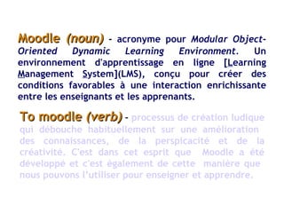 Moodle  (noun)  -   acronyme pour  Modular Object-Oriented Dynamic Learning Environment.  Un environnement d'apprentissage en ligne [ L earning  M anagement  S ystem](LMS), conçu pour créer des conditions favorables à une interaction enrichissante entre les enseignants et les apprenants.  To moodle  (verb)  –   processus de création ludique qui débouche habituellement sur une amélioration  des connaissances, de la perspicacité et de la créativité. C'est dans cet esprit que  Moodle a été développé et c'est également de cette  manière que  nous pouvons l’utiliser pour enseigner et apprendre.  