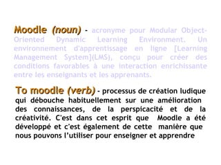 Moodle  (noun)  -   acronyme pour Modular Object-Oriented Dynamic Learning Environment. Un environnement d'apprentissage en ligne [Learning Management System](LMS), conçu pour créer des conditions favorables à une interaction enrichissante entre les enseignants et les   apprenants.   To moodle  (verb)  -   processus de création ludique qui débouche habituellement sur une amélioration  des connaissances, de la perspicacité et de la créativité. C'est dans cet esprit que  Moodle a été développé et c'est également de cette  manière que  nous pouvons l’utiliser pour enseigner et apprendre 