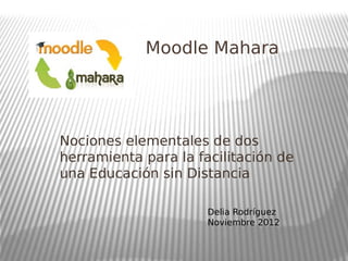 Moodle Mahara
Nociones elementales de dos
herramienta para la facilitación de
una Educación sin Distancia
Delia Rodríguez
Noviembre 2012
 