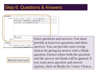 Step 6: Questions & Answers,[object Object],Enter questions and answers. You must provide at least two questions and three answers. You can provide extra wrong choices by giving an answer with a blank question. Entries where both the question and the answer are blank will be ignored. If you want more question and answer options, click on Blanks for 3 more Choices. ,[object Object]