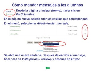 Cómo mandar mensajes a los alumnos
         Desde la página principal (Home), hacer clic en
         Participantes.
En la página nueva, seleccionar las casillas que correspondan.
En el menú, seleccionar Añadir/enviar mensaje.




Se abre una nueva ventana. Después de escribir el mensaje,
hacer clic en Vista previa (Preview), y después en Enviar.
 