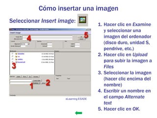 Cómo insertar una imagen
Seleccionar Insert image:
                                       1. Hacer clic en Examine
                                          y seleccionar una
                                          imagen del ordenador
                                          (disco duro, unidad S,
                                          pendrive, etc.)
                                       2. Hacer clic en Upload
                                          para subir la imagen a
                                          Files
                                       3. Seleccionar la imagen
                                          (hacer clic encima del
                                          nombre)
                                       4. Escribir un nombre en
                     eLearning ESADE
                                          el campo Alternate
                                          text
                                       5. Hacer clic en OK.
 