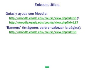 Enlaces Útiles

Guias y ayuda con Moodle:
  http://moodle.esade.edu/course/view.php?id=33 y
  http://moodle.esade.edu/course/view.php?id=117
“Banners” (imágenes para encabezar la página):
  http://moodle.esade.edu/course/view.php?id=33
 