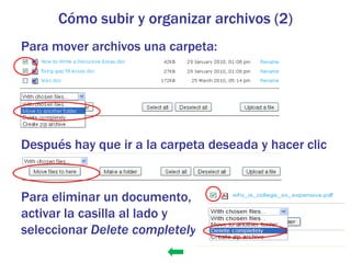 Cómo subir y organizar archivos (2)
Para mover archivos una carpeta:




Después hay que ir a la carpeta deseada y hacer clic
  en

Para eliminar un documento,
activar la casilla al lado y
seleccionar Delete completely
 