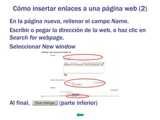 Cómo insertar enlaces a una página web (2)
En la página nueva, rellenar el campo Name.
Escribir o pegar la dirección de la web, o haz clic en
Search for webpage.
Seleccionar New window




Al final,          (parte inferior)
 