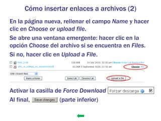 Cómo insertar enlaces a archivos (2)
En la página nueva, rellenar el campo Name y hacer
clic en Choose or upload file.
Se abre una ventana emergente: hacer clic en la
opción Choose del archivo si se encuentra en Files.
Si no, hacer clic en Upload a File.




Activar la casilla de Force Download
Al final,           (parte inferior)
 