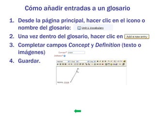 Cómo añadir entradas a un glosario
1. Desde la página principal, hacer clic en el icono o
   nombre del glosario:
2. Una vez dentro del glosario, hacer clic en
3. Completar campos Concept y Definition (texto o
   imágenes)
4. Guardar.
 