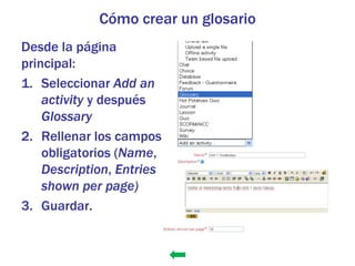 Cómo crear un glosario
Desde la página
principal:
1. Seleccionar Add an
    activity y después
    Glossary
2. Rellenar los campos
    obligatorios (Name,
    Description, Entries
    shown per page)
3. Guardar.
 
