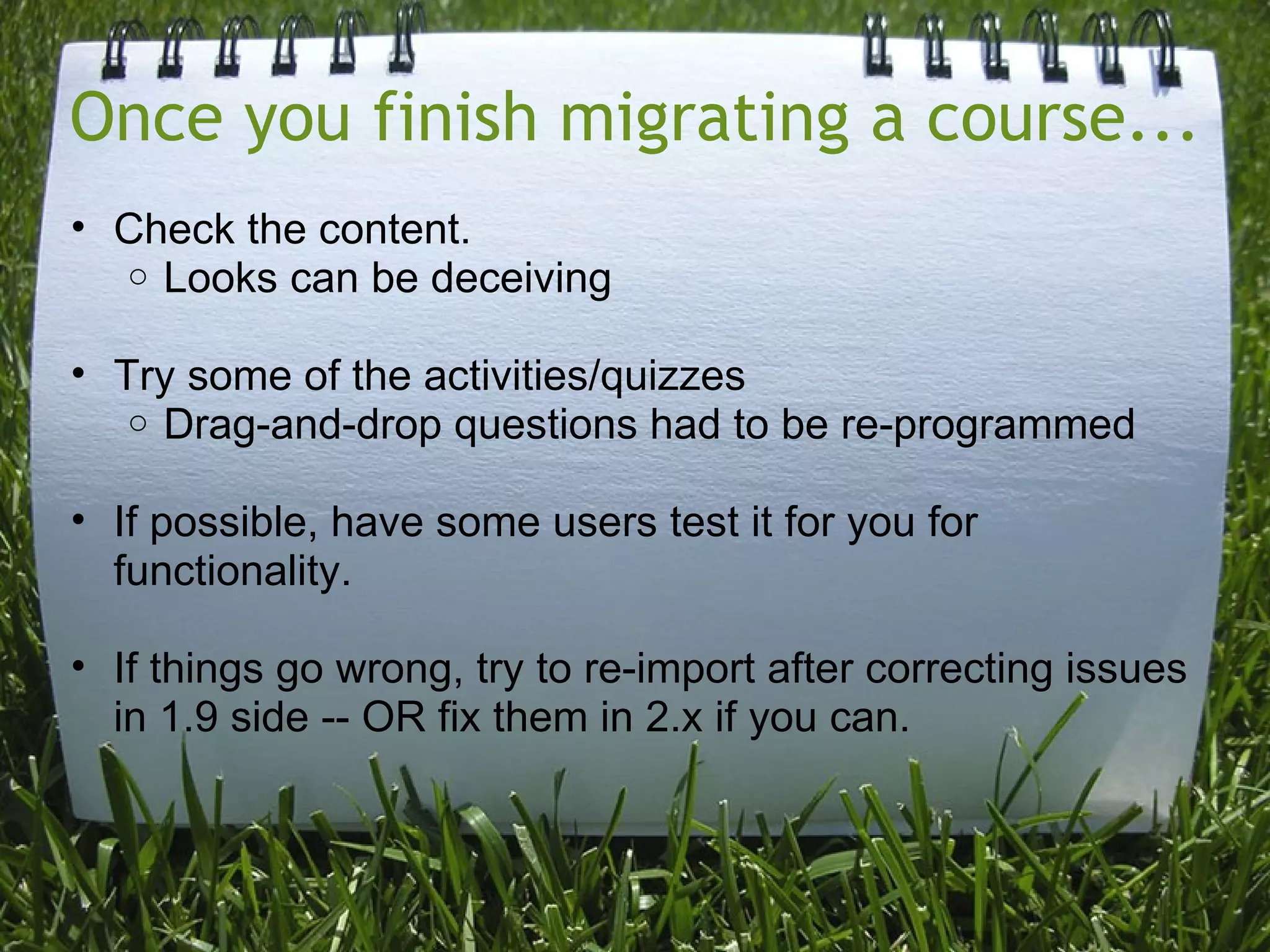 Once you finish migrating a course...
• Check the content.
  o Looks can be deceiving


• Try some of the activities/quizzes
   o Drag-and-drop questions had to be re-programmed


• If possible, have some users test it for you for
  functionality.

• If things go wrong, try to re-import after correcting issues
  in 1.9 side -- OR fix them in 2.x if you can.
 