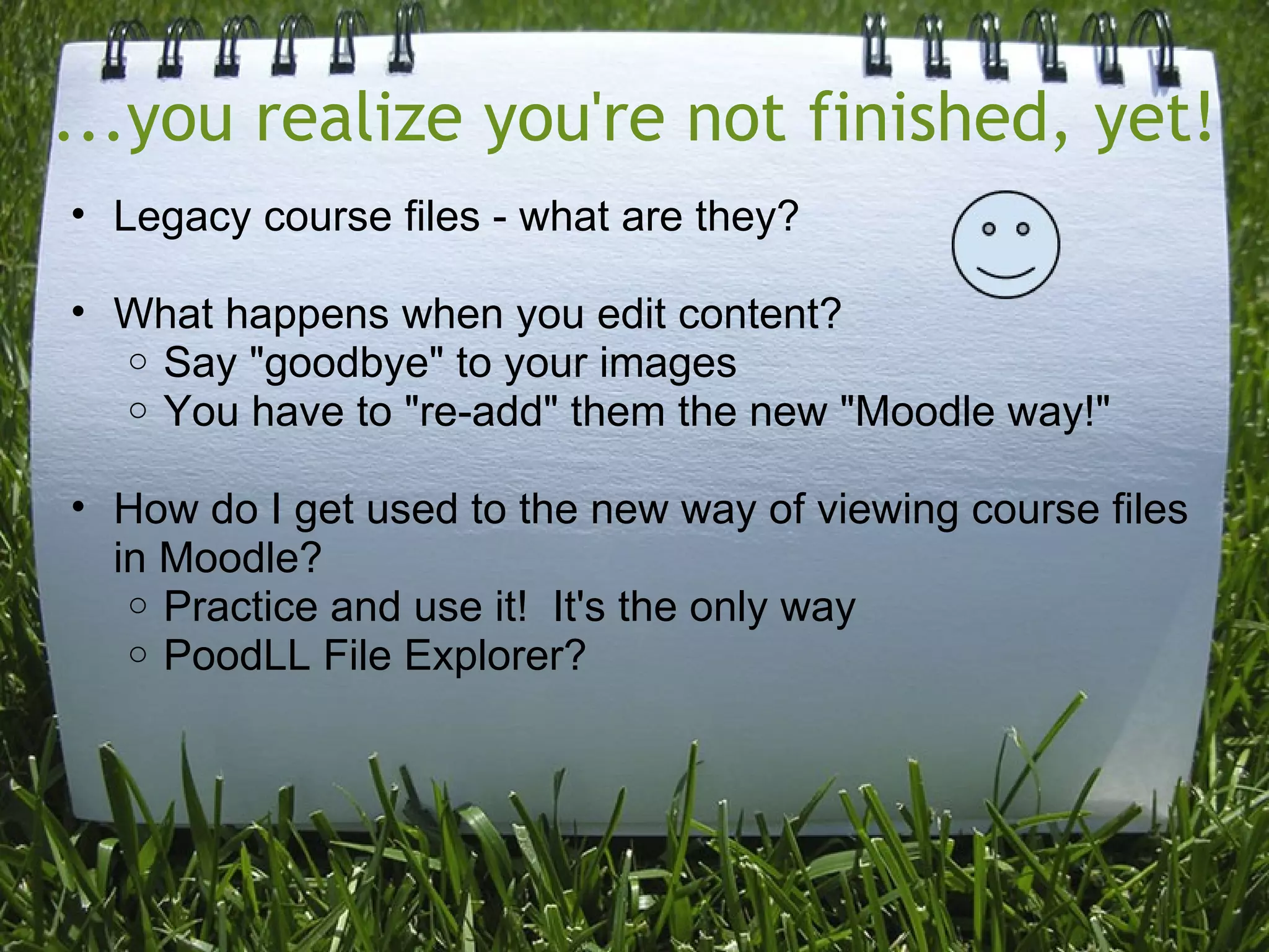 ...you realize you're not finished, yet!
• Legacy course files - what are they?

• What happens when you edit content?
  o Say "goodbye" to your images
  o You have to "re-add" them the new "Moodle way!"


• How do I get used to the new way of viewing course files
  in Moodle?
   o Practice and use it! It's the only way
   o PoodLL File Explorer?
 