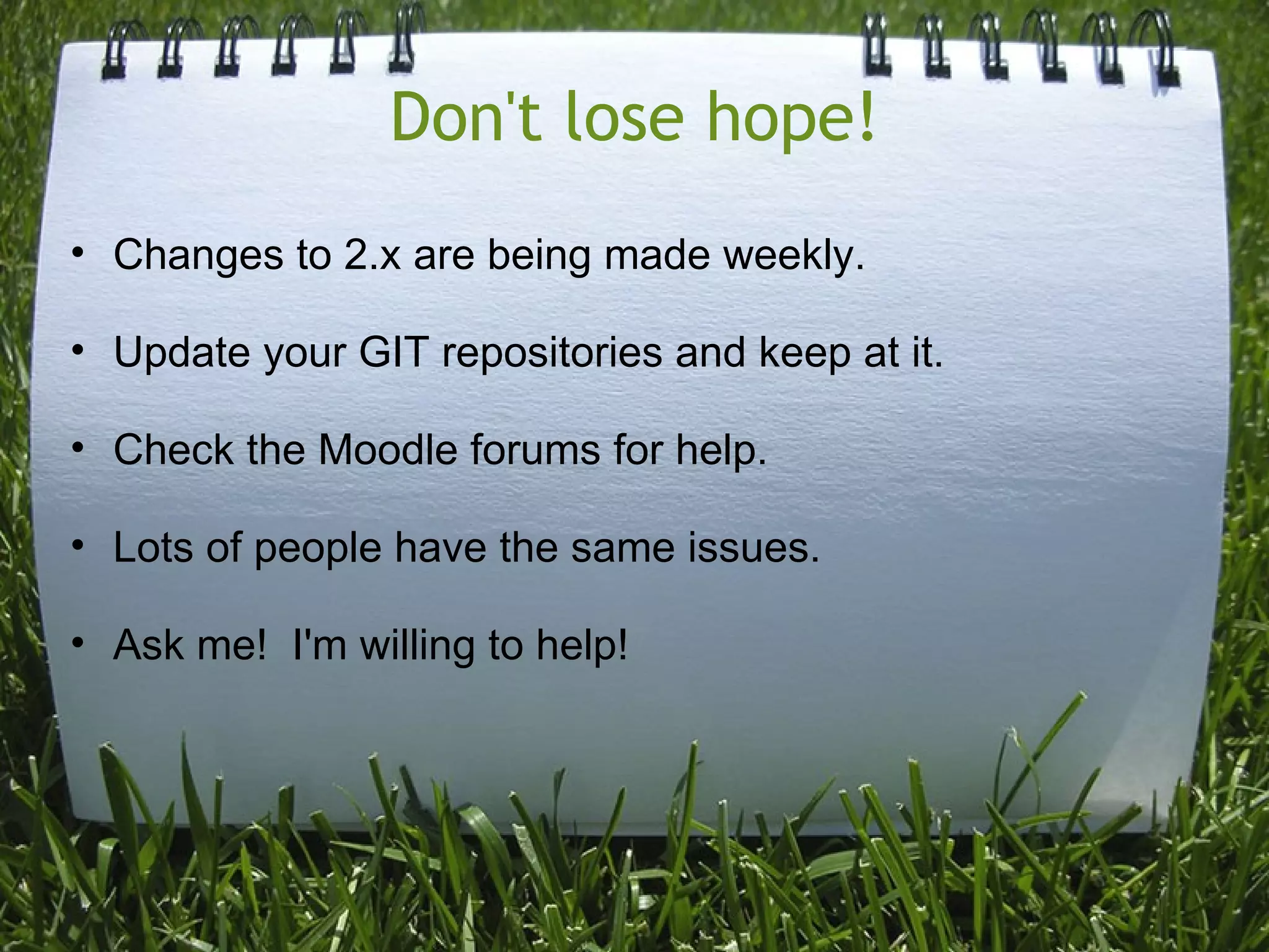Don't lose hope!
• Changes to 2.x are being made weekly.

• Update your GIT repositories and keep at it.

• Check the Moodle forums for help.

• Lots of people have the same issues.

• Ask me! I'm willing to help!
 