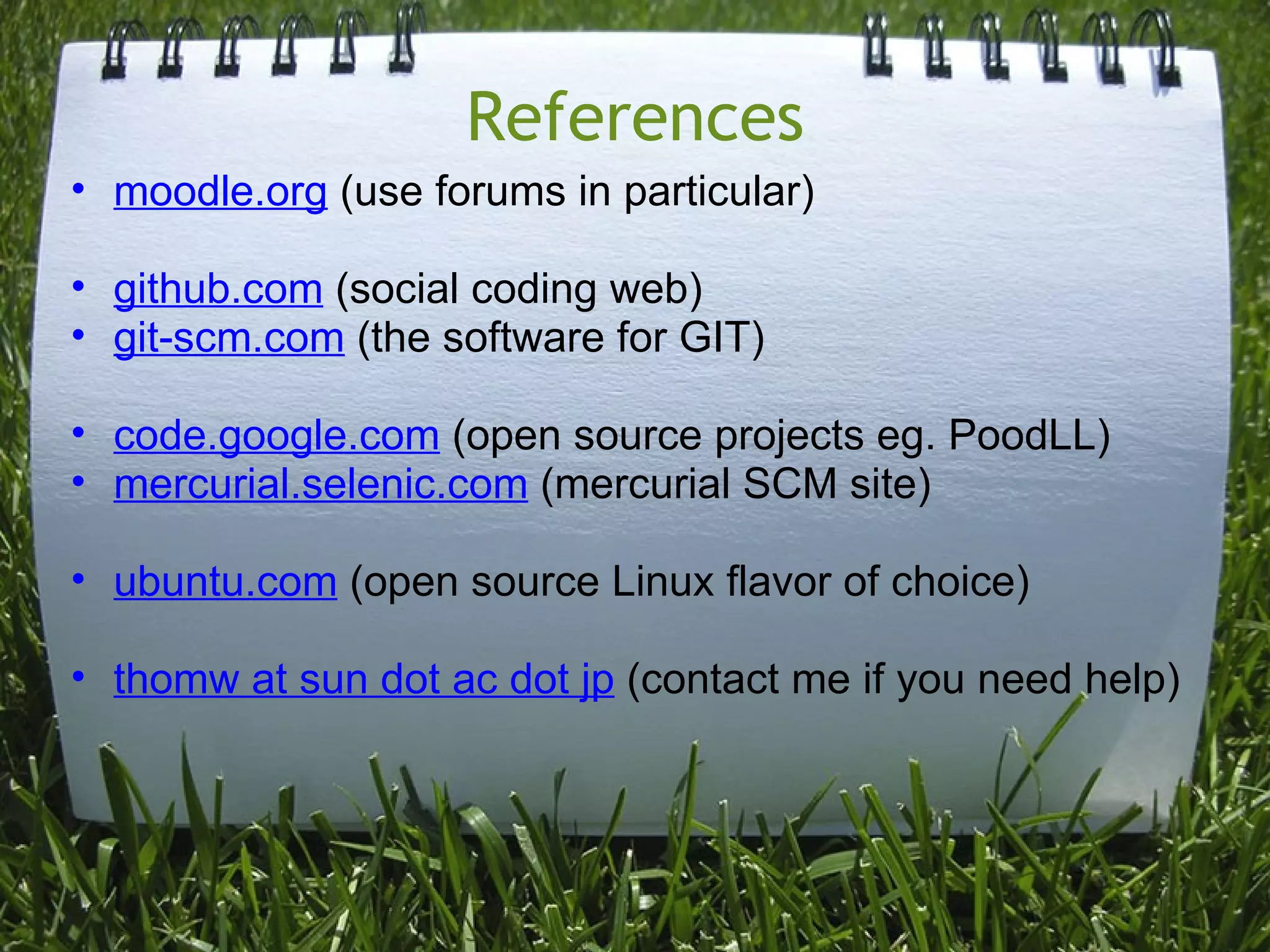 References
• moodle.org (use forums in particular)

• github.com (social coding web)
• git-scm.com (the software for GIT)

• code.google.com (open source projects eg. PoodLL)
• mercurial.selenic.com (mercurial SCM site)

• ubuntu.com (open source Linux flavor of choice)

• thomw at sun dot ac dot jp (contact me if you need help)
 