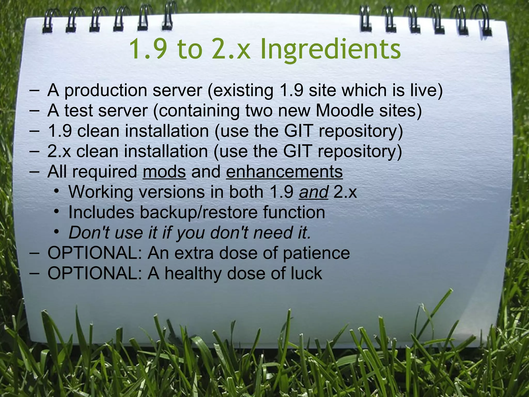 1.9 to 2.x Ingredients
– A production server (existing 1.9 site which is live)
– A test server (containing two new Moodle sites)
– 1.9 clean installation (use the GIT repository)
– 2.x clean installation (use the GIT repository)
– All required mods and enhancements
   • Working versions in both 1.9 and 2.x
   • Includes backup/restore function
   • Don't use it if you don't need it.
– OPTIONAL: An extra dose of patience
– OPTIONAL: A healthy dose of luck
 