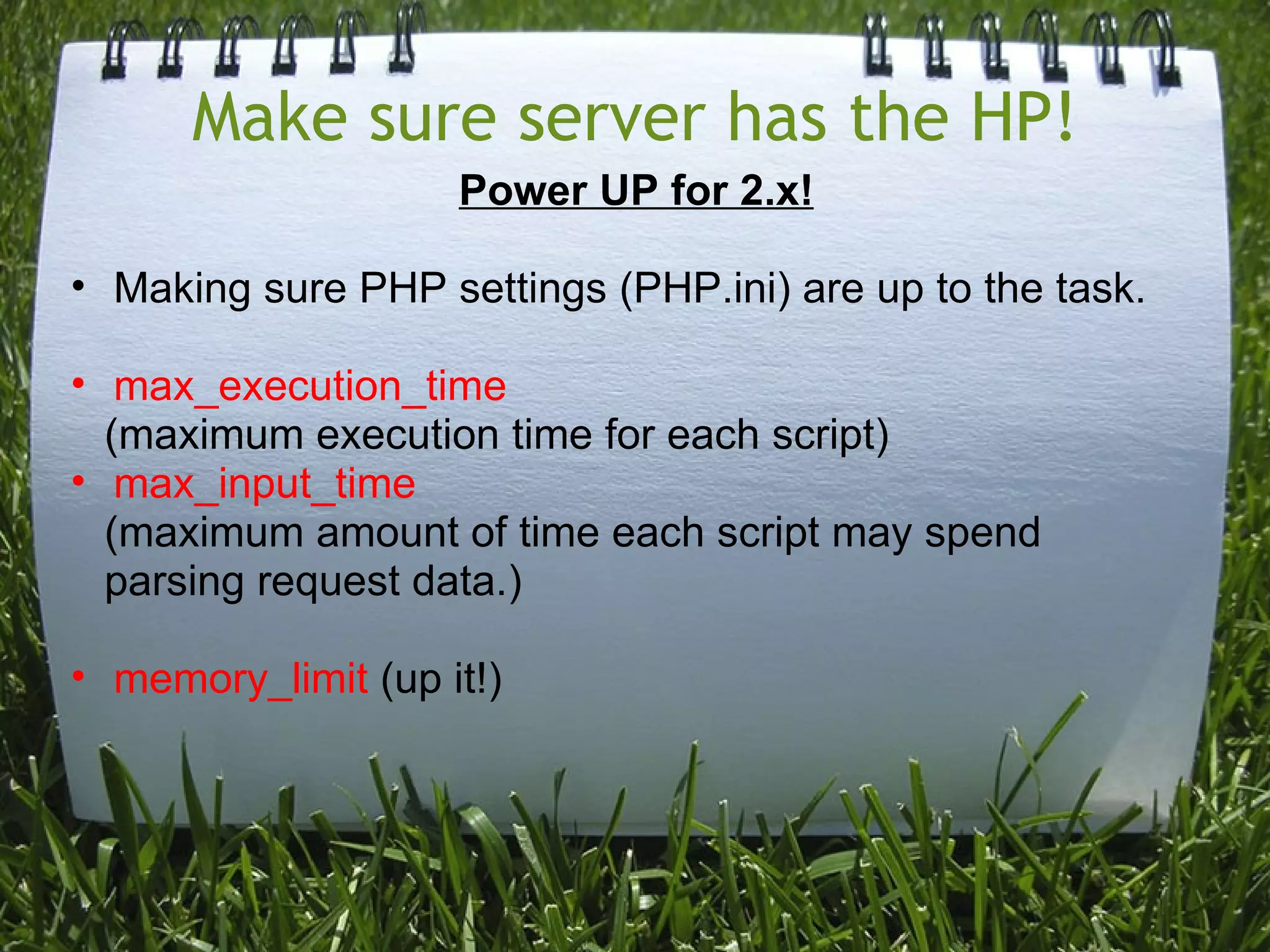 Make sure server has the HP!
                    Power UP for 2.x!

• Making sure PHP settings (PHP.ini) are up to the task.

• max_execution_time
  (maximum execution time for each script)
• max_input_time
  (maximum amount of time each script may spend
  parsing request data.)

• memory_limit (up it!)
 