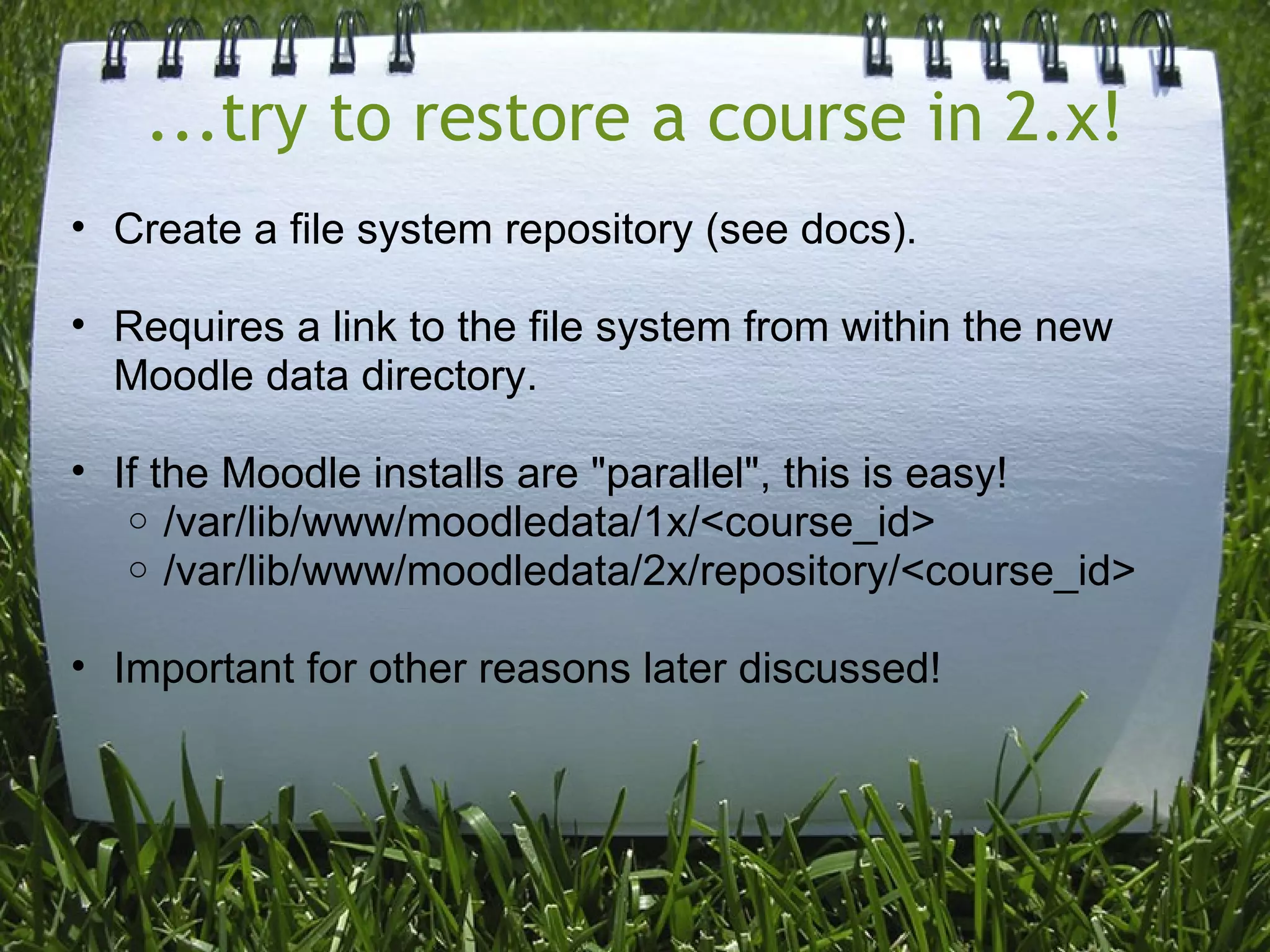 ...try to restore a course in 2.x!
• Create a file system repository (see docs).

• Requires a link to the file system from within the new
  Moodle data directory.

• If the Moodle installs are "parallel", this is easy!
   o /var/lib/www/moodledata/1x/<course_id>
   o /var/lib/www/moodledata/2x/repository/<course_id>


• Important for other reasons later discussed!
 