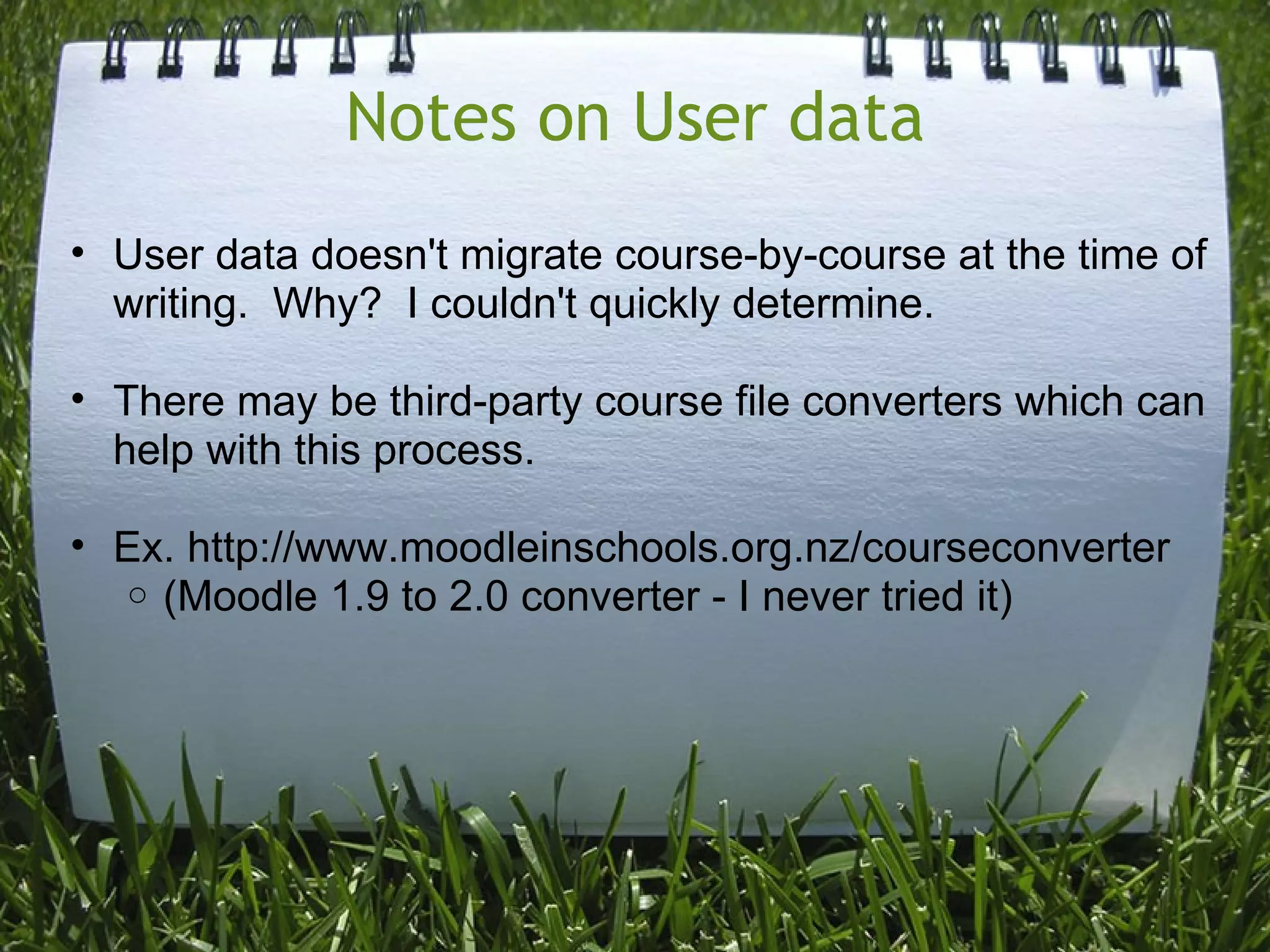 Notes on User data
• User data doesn't migrate course-by-course at the time of
  writing. Why? I couldn't quickly determine.

• There may be third-party course file converters which can
  help with this process.

• Ex. http://www.moodleinschools.org.nz/courseconverter
  o (Moodle 1.9 to 2.0 converter - I never tried it)
 