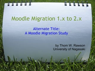 Moodle Migration 1.x to 2.x
         Alternate Title:
     A Moodle Migration Study


                     by Thom W. Rawson
                    University of Nagasaki
 