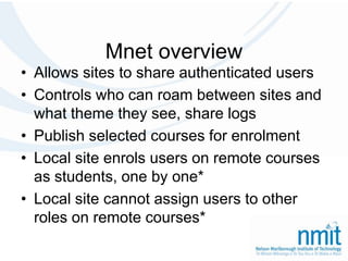 Mnet overviewAllows sites to share authenticated usersControls who can roam between sites and what theme they see, share logsPublish selected courses for enrolmentLocal site enrols users on remote courses as students, one by one*Local site cannot assign users to other roles on remote courses*