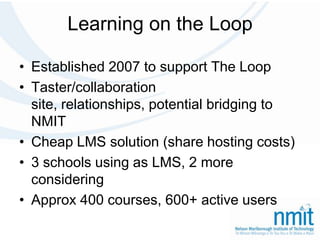 Learning on the LoopEstablished 2007 to support The LoopTaster/collaboration site, relationships, potential bridging to NMITCheap LMS solution (share hosting costs)3 schools using as LMS, 2 more consideringApprox 400 courses, 600+ active users