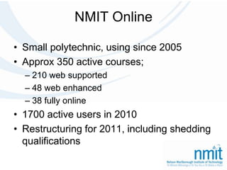 NMIT OnlineSmall polytechnic, using since 2005Approx 350 active courses; 210 web supported48 web enhanced38 fully online1700 active users in 2010Restructuring for 2011, including shedding qualifications