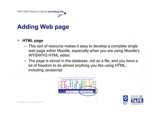 Adding Web page

> HTML page
   – This sort of resource makes it easy to develop a complete single
     web page within Moodle, especially when you are using Moodle's
     WYSIWYG HTML editor.
   – The page is stored in the database, not as a file, and you have a
     lot of freedom to do almost anything you like using HTML,
     including Javascript
                Javascript.
 