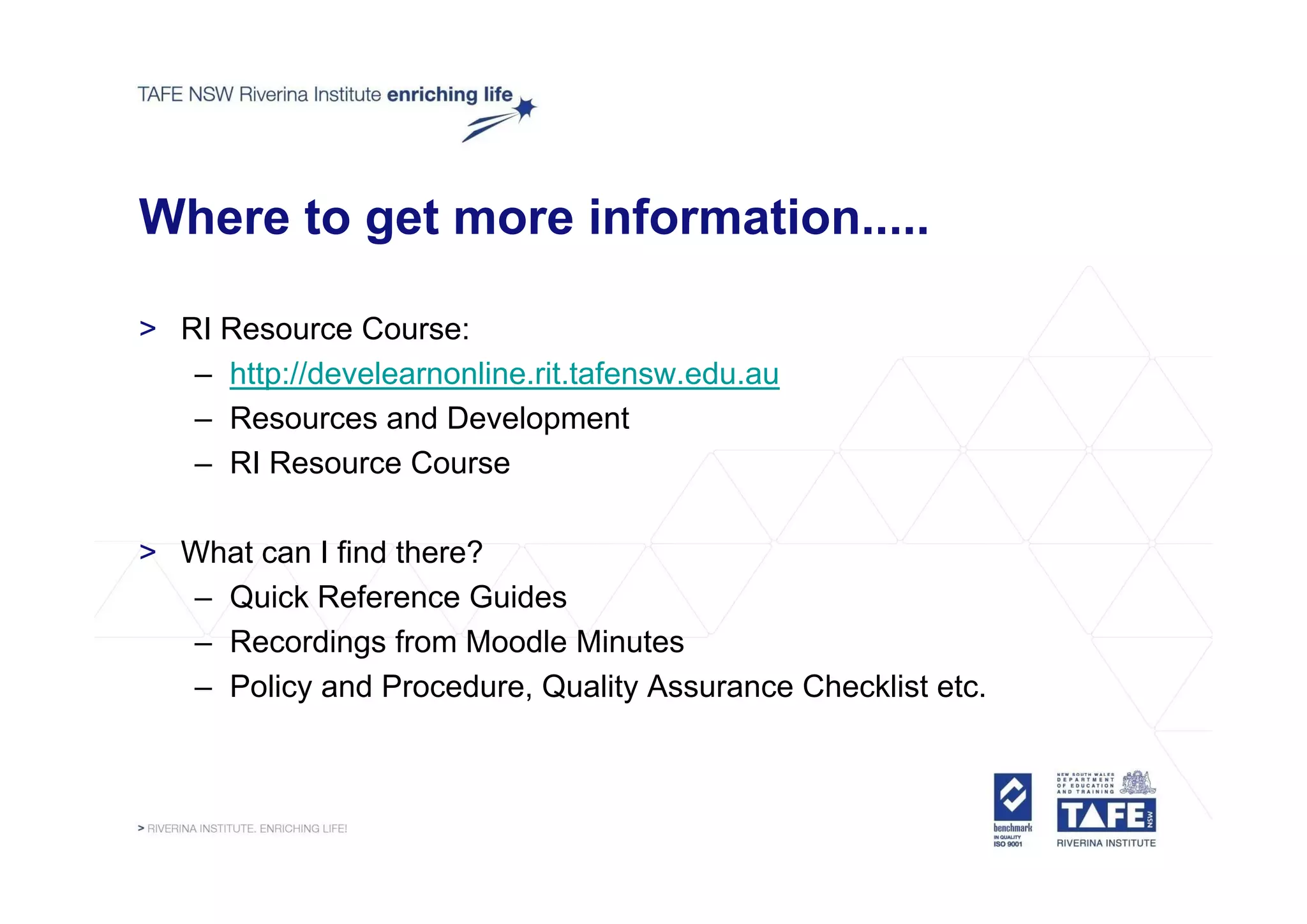 Where to get more information.....

> RI Resource Course:
   – http://develearnonline.rit.tafensw.edu.au
   – Resources and Development
   – RI Resource Course

> What can I find there?
  – Quick Reference Guides
  – Recordings from Moodle Minutes
  – Policy and Procedure, Quality Assurance Checklist etc.
 