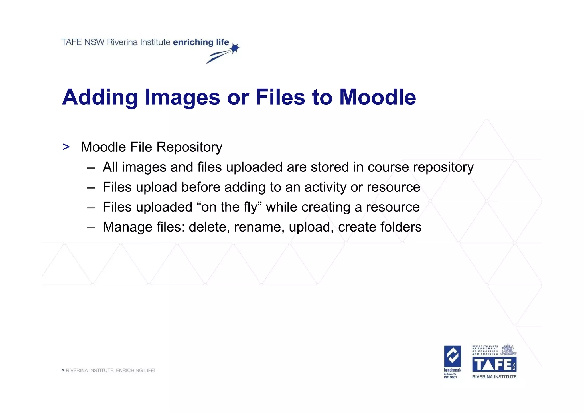 Adding Images or Files to Moodle

> Moodle File Repository
   – All images and files uploaded are stored in course repository
   – Files upload before adding to an activity or resource
   – Files uploaded “on the fly” while creating a resource
                     on      fly
   – Manage files: delete, rename, upload, create folders
 