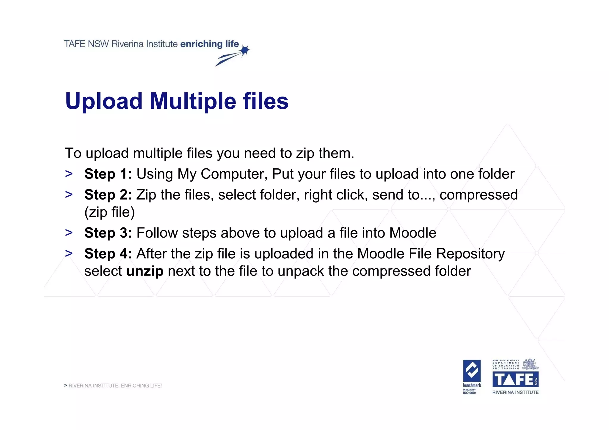 Upload Multiple files

To upload multiple files you need to zip them.
> Step 1: Using My Computer, Put your files to upload into one folder
> Step 2: Zip the files, select folder, right click, send to..., compressed
   (zip file)
> Step 3: Follow steps above to upload a file into Moodle
> Step 4: After the zip file is uploaded in the Moodle File Repository
   select unzip next to the file to unpack the compressed folder
 