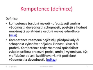 Kompetence (definice)
Definice
• kompetence (osobní rozvoj) - představují souhrn
vědomostí, dovedností, schopností, postojů a hodnot
umožňující uplatnění a osobní rozvoj jednotlivce
(wiki)
• Kompetence znamená nejčastěji předpoklady či
schopnost vykonávat nějakou činnost, situaci či
profesi. Kompetence tedy znamená způsobilost
zvládat určitou pracovní pozici, umět ji vykonávat, být
v příslušné oblasti kvalifikovaný, mít potřebné
vědomosti a dovednosti. (odkaz)
18. - 19. 10. 2016 3MoodleMoot.cz 2016
 