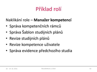Příklad rolí
Naklikání role – Manažer kompetencí
• Správa kompetenčních rámců
• Správa Šablon studijních plánů
• Revize studijních plánů
• Revize kompetence uživatele
• Správa evidence předchozího studia
18. - 19. 10. 2016 43MoodleMoot.cz 2016
 