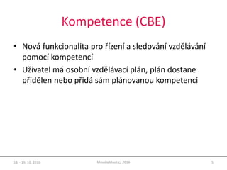 Kompetence (CBE)
• Nová funkcionalita pro řízení a sledování vzdělávání
pomocí kompetencí
• Uživatel má osobní vzdělávací plán, plán dostane
přidělen nebo přidá sám plánovanou kompetenci
18. - 19. 10. 2016 5MoodleMoot.cz 2016
 