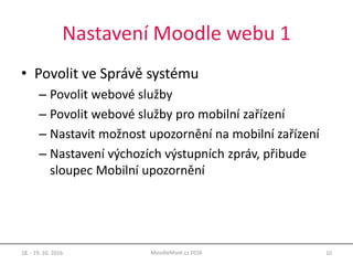 Nastavení Moodle webu 1
• Povolit ve Správě systému
– Povolit webové služby
– Povolit webové služby pro mobilní zařízení
– Nastavit možnost upozornění na mobilní zařízení
– Nastavení výchozích výstupních zpráv, přibude
sloupec Mobilní upozornění
18. - 19. 10. 2016 10MoodleMoot.cz 2016
 