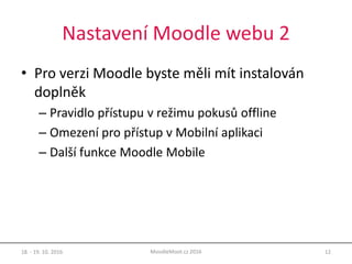 Nastavení Moodle webu 2
• Pro verzi Moodle byste měli mít instalován
doplněk
– Pravidlo přístupu v režimu pokusů offline
– Omezení pro přístup v Mobilní aplikaci
– Další funkce Moodle Mobile
18. - 19. 10. 2016 12MoodleMoot.cz 2016
 