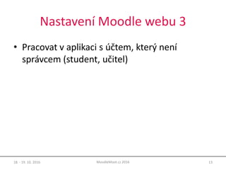 Nastavení Moodle webu 3
• Pracovat v aplikaci s účtem, který není
správcem (student, učitel)
18. - 19. 10. 2016 13MoodleMoot.cz 2016
 
