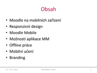 Obsah
• Moodle na mobilních zařízení
• Responzivní design
• Moodle Mobile
• Možnosti aplikace MM
• Offline práce
• Mobilní učení
• Branding
18. - 19. 10. 2016 2MoodleMoot.cz 2016
 