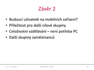 Závěr 2
• Budoucí uživatelé na mobilních zařízení?
• Příležitost pro další cílové skupiny
• Celoživotní vzdělávání – není potřeba PC
• Další skupiny zaměstnanců
18. - 19. 10. 2016 28MoodleMoot.cz 2016
 