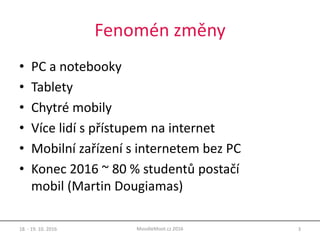Fenomén změny
• PC a notebooky
• Tablety
• Chytré mobily
• Více lidí s přístupem na internet
• Mobilní zařízení s internetem bez PC
• Konec 2016 ~ 80 % studentů postačí
mobil (Martin Dougiamas)
18. - 19. 10. 2016 3MoodleMoot.cz 2016
 