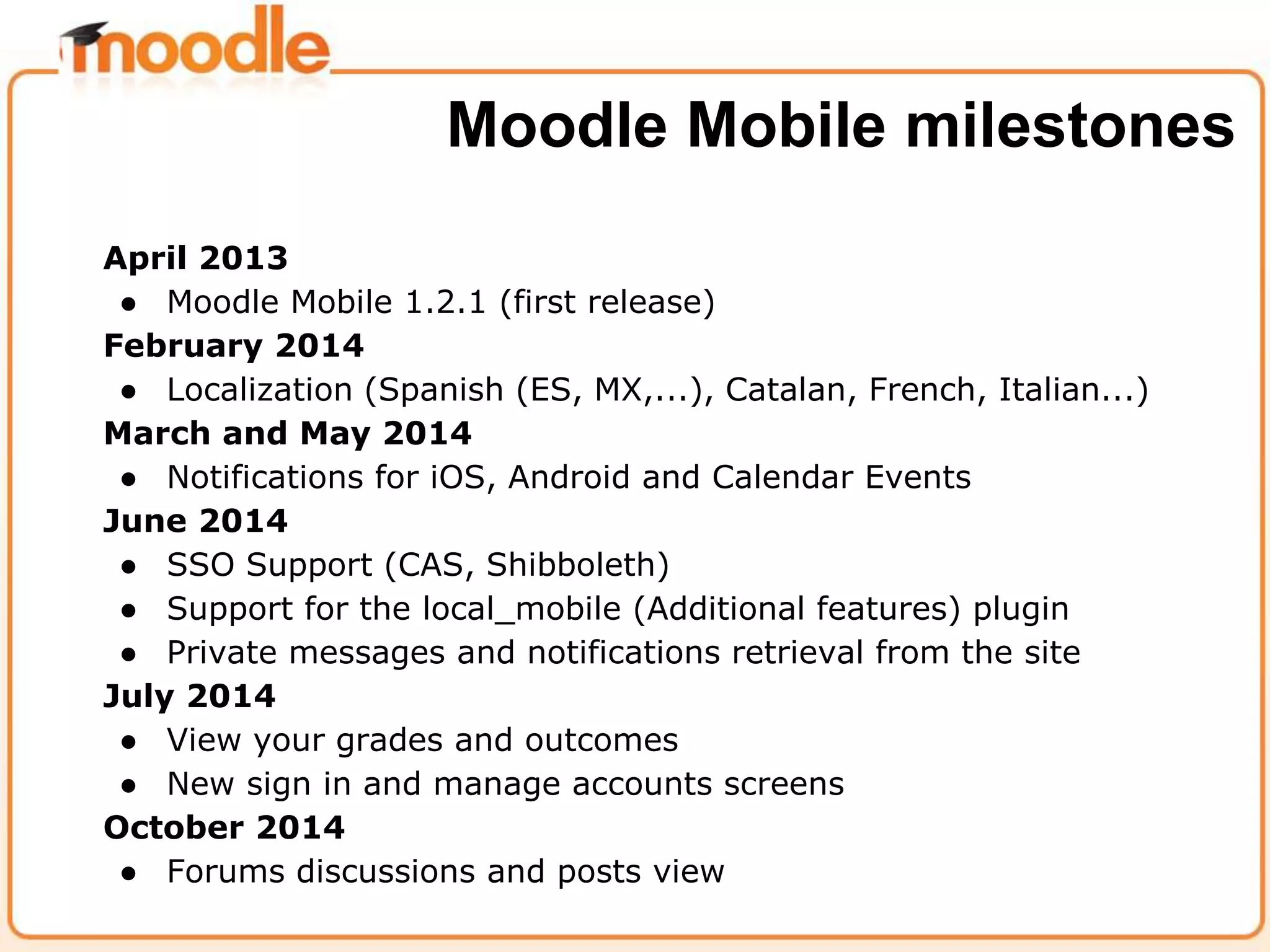 April 2013
● Moodle Mobile 1.2.1 (first release)
February 2014
● Localization (Spanish (ES, MX,...), Catalan, French, Italian...)
March and May 2014
● Notifications for iOS, Android and Calendar Events
June 2014
● SSO Support (CAS, Shibboleth)
● Support for the local_mobile (Additional features) plugin
● Private messages and notifications retrieval from the site
July 2014
● View your grades and outcomes
● New sign in and manage accounts screens
October 2014
● Forums discussions and posts view
Moodle Mobile milestones
 