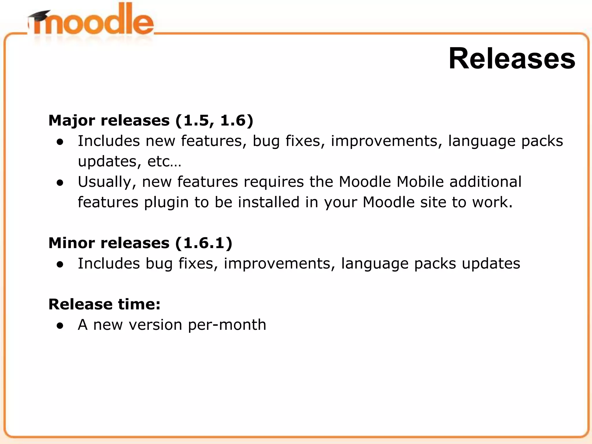 Major releases (1.5, 1.6)
● Includes new features, bug fixes, improvements, language packs
updates, etc…
● Usually, new features requires the Moodle Mobile additional
features plugin to be installed in your Moodle site to work.
Minor releases (1.6.1)
● Includes bug fixes, improvements, language packs updates
Release time:
● A new version per-month
Releases
 