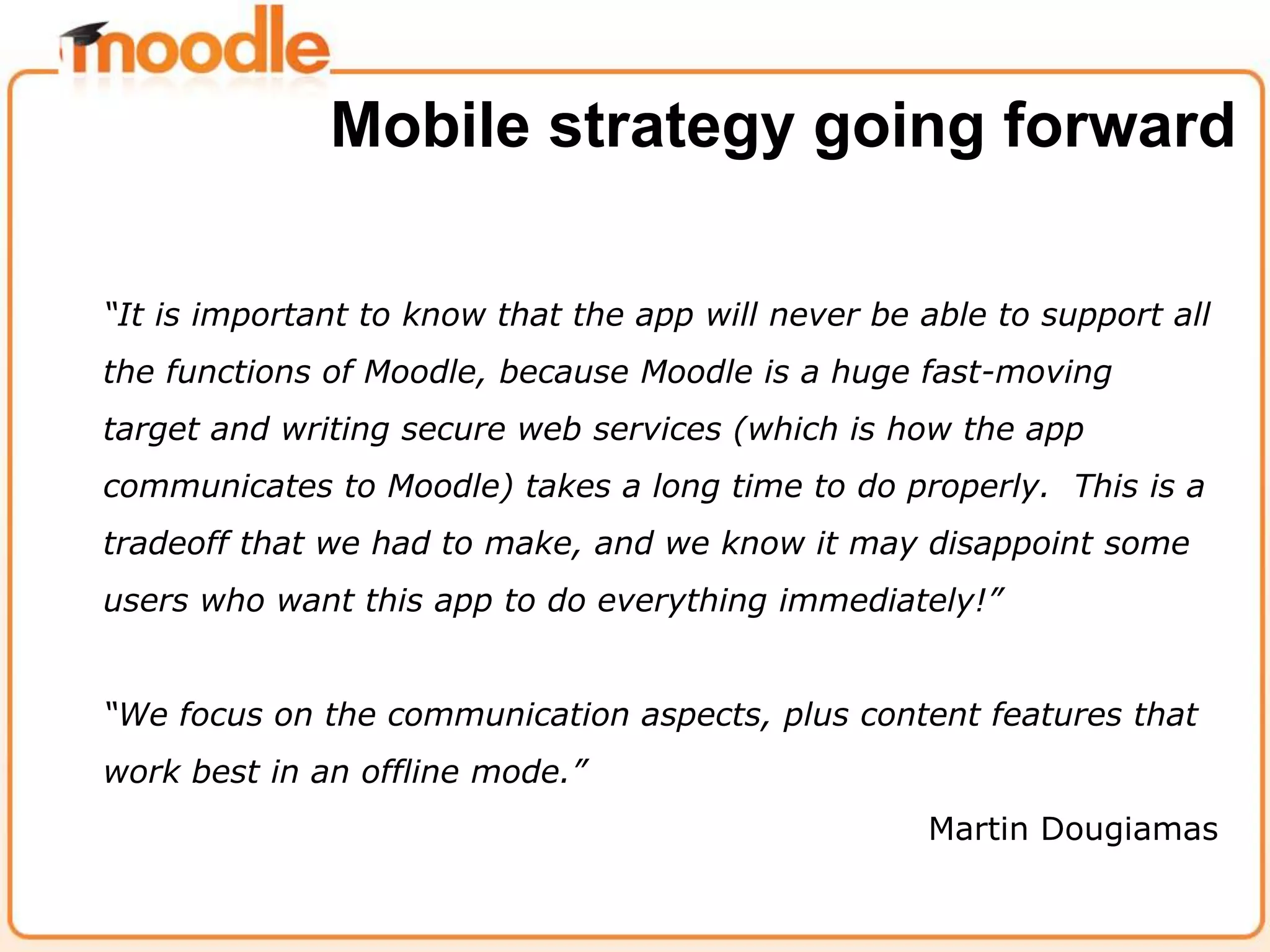 “It is important to know that the app will never be able to support all
the functions of Moodle, because Moodle is a huge fast-moving
target and writing secure web services (which is how the app
communicates to Moodle) takes a long time to do properly. This is a
tradeoff that we had to make, and we know it may disappoint some
users who want this app to do everything immediately!”
“We focus on the communication aspects, plus content features that
work best in an offline mode.”
Martin Dougiamas
Mobile strategy going forward
 