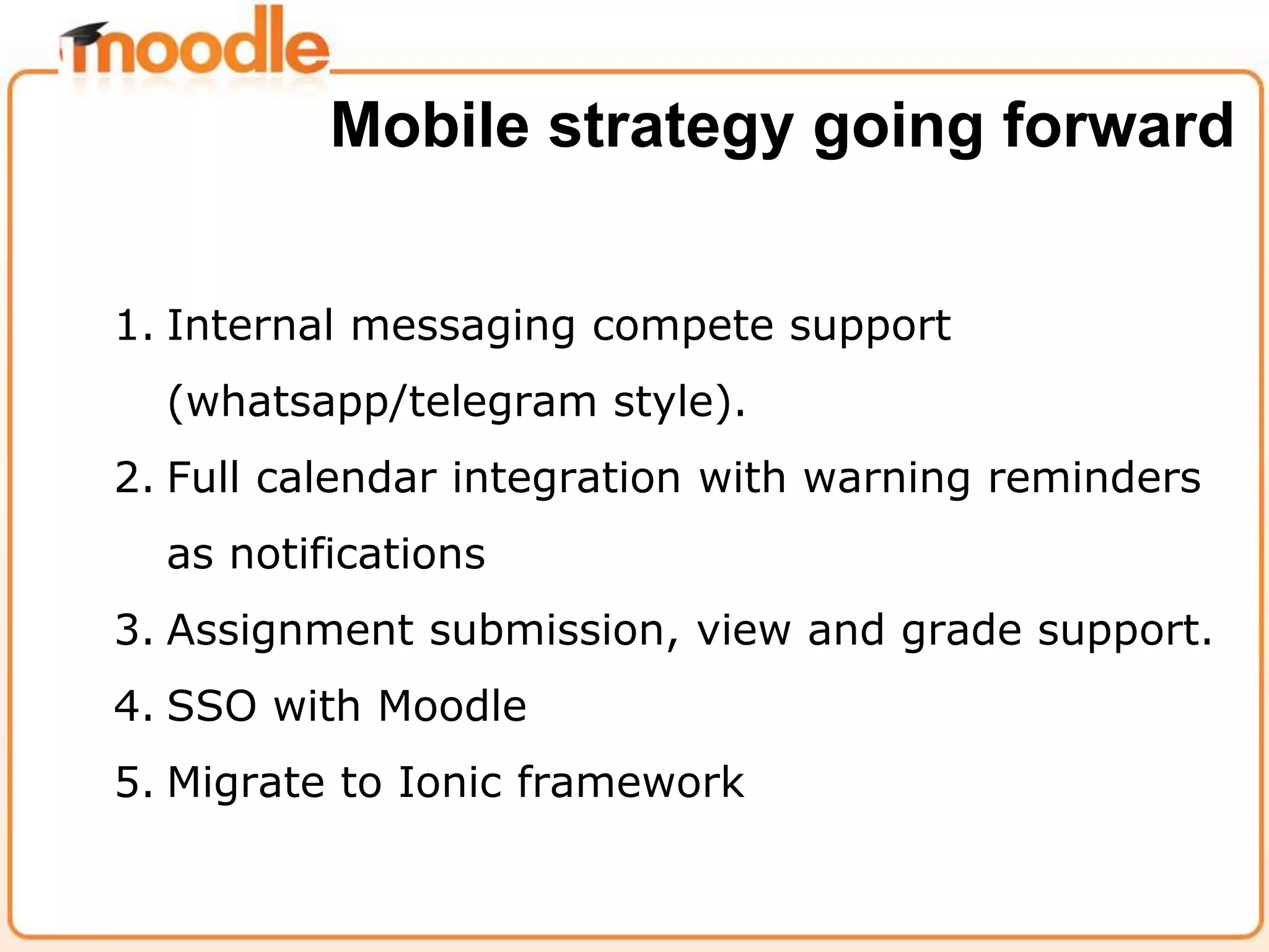 1. Internal messaging compete support
(whatsapp/telegram style).
2. Full calendar integration with warning reminders
as notifications
3. Assignment submission, view and grade support.
4. SSO with Moodle
5. Migrate to Ionic framework
Mobile strategy going forward
 