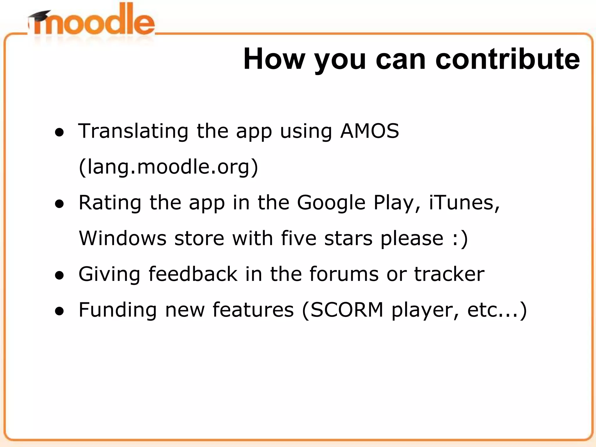 ● Translating the app using AMOS
(lang.moodle.org)
● Rating the app in the Google Play, iTunes,
Windows store with five stars please :)
● Giving feedback in the forums or tracker
● Funding new features (SCORM player, etc...)
How you can contribute
 