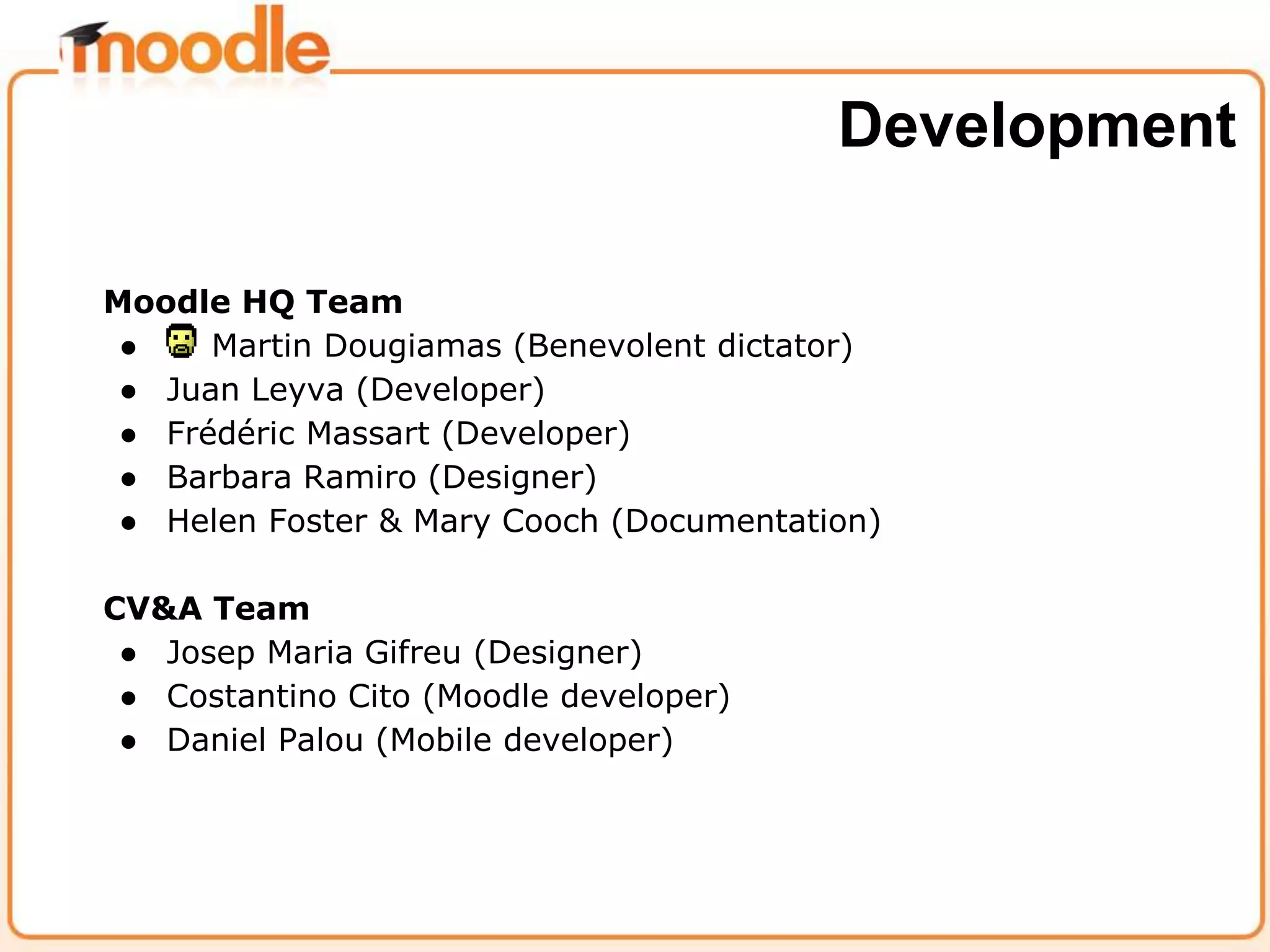 Moodle HQ Team
● Martin Dougiamas (Benevolent dictator)
● Juan Leyva (Developer)
● Frédéric Massart (Developer)
● Barbara Ramiro (Designer)
● Helen Foster & Mary Cooch (Documentation)
CV&A Team
● Josep Maria Gifreu (Designer)
● Costantino Cito (Moodle developer)
● Daniel Palou (Mobile developer)
Development
 