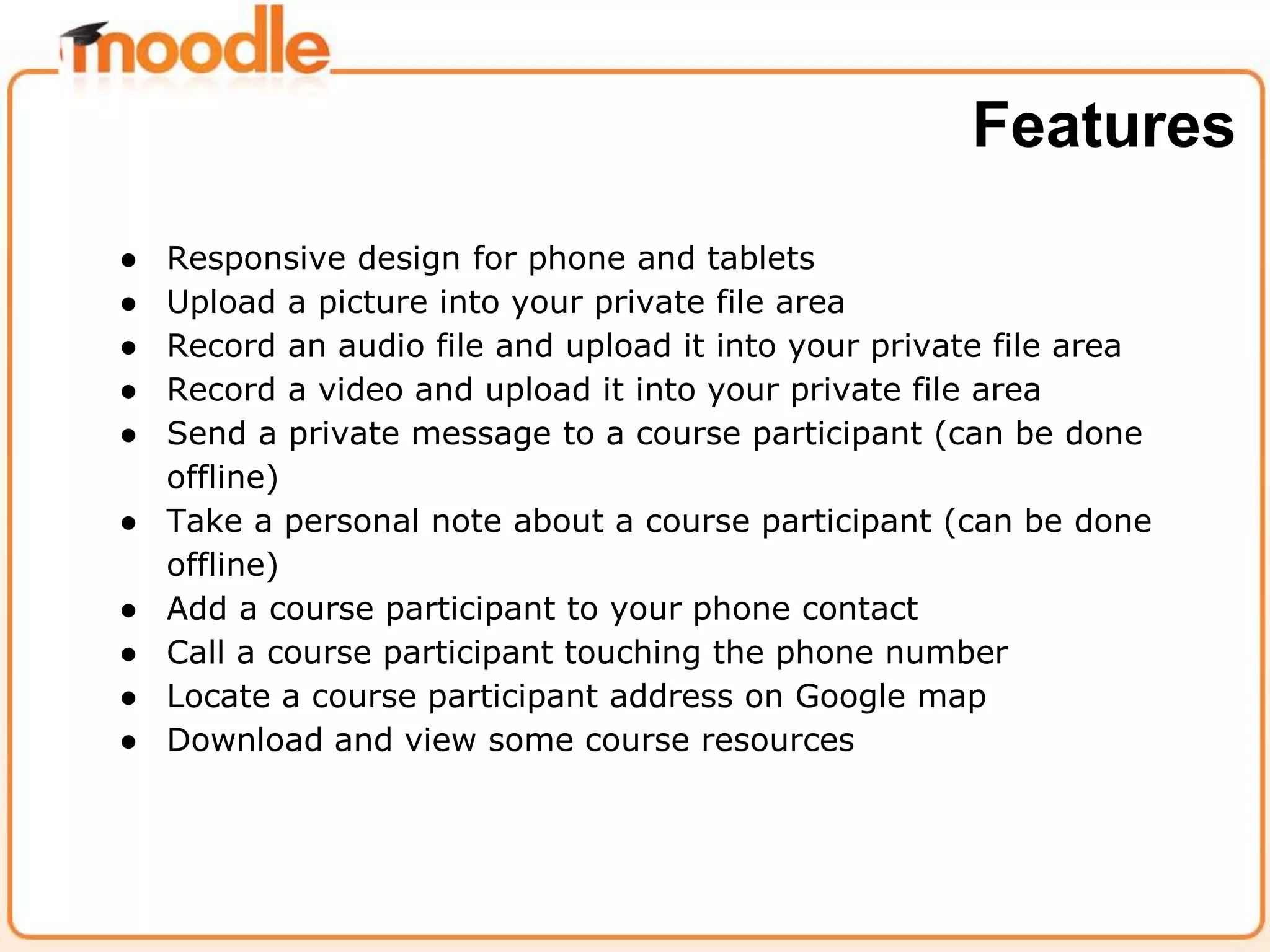 ● Responsive design for phone and tablets
● Upload a picture into your private file area
● Record an audio file and upload it into your private file area
● Record a video and upload it into your private file area
● Send a private message to a course participant (can be done
offline)
● Take a personal note about a course participant (can be done
offline)
● Add a course participant to your phone contact
● Call a course participant touching the phone number
● Locate a course participant address on Google map
● Download and view some course resources
Features
 