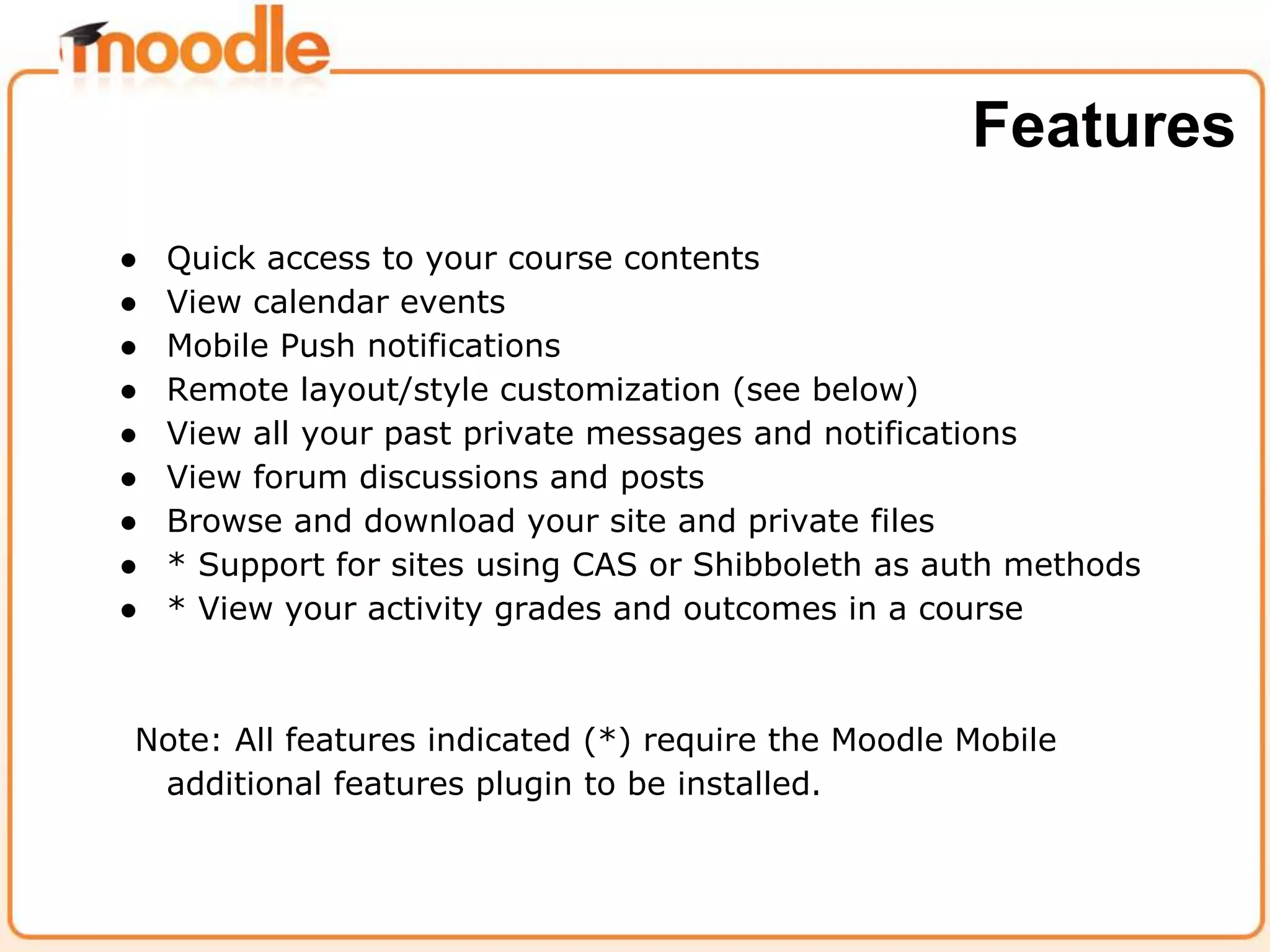 ● Quick access to your course contents
● View calendar events
● Mobile Push notifications
● Remote layout/style customization (see below)
● View all your past private messages and notifications
● View forum discussions and posts
● Browse and download your site and private files
● * Support for sites using CAS or Shibboleth as auth methods
● * View your activity grades and outcomes in a course
Note: All features indicated (*) require the Moodle Mobile
additional features plugin to be installed.
Features
 